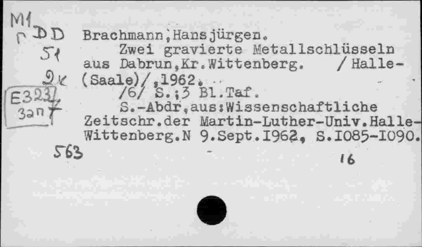 ﻿Ml
ЕЗЩ Зап/
Brachmann іHans jungen.
Zwei gravierte Metallschlüsseln aus Dabrun,Kr.Wittenberg. /Halle-(Saale)/, 1962* ..	-
/6/ S.}3 Bl.Taf.
S.-Abdr,aus:Wissenschaftliche Zeitsehr.der Martin-Luther-Univ.Halle-Wittenberg. N 9.Sept.1962, S.1085-1090
ГЙ,	-	lt